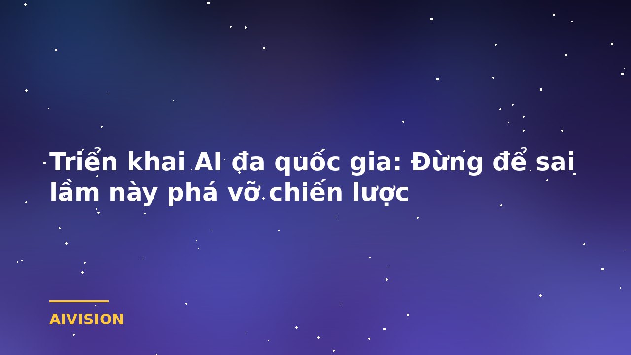 Triển khai AI đa quốc gia: Đừng để sai lầm này phá vỡ chiến lược
